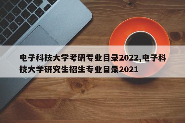 电子科技大学考研专业目录2022,电子科技大学研究生招生专业目录2021