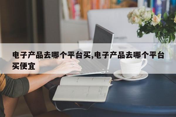 电子产品去哪个平台买,电子产品去哪个平台买便宜