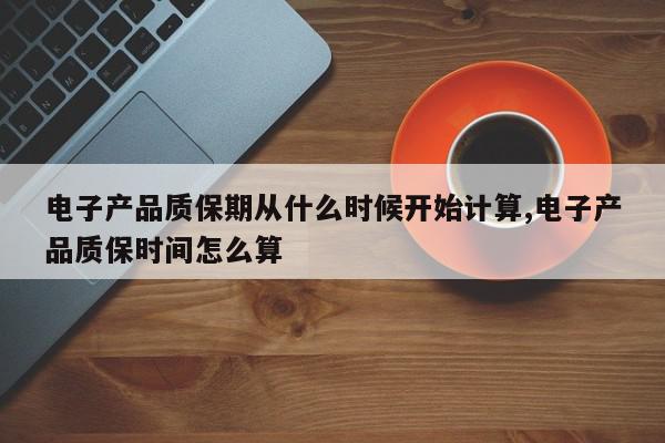 电子产品质保期从什么时候开始计算,电子产品质保时间怎么算