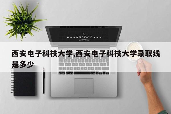 西安电子科技大学,西安电子科技大学录取线是多少