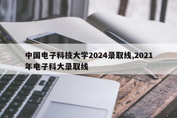 中国电子科技大学2024录取线,2021年电子科大录取线