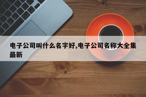 电子公司叫什么名字好,电子公司名称大全集最新