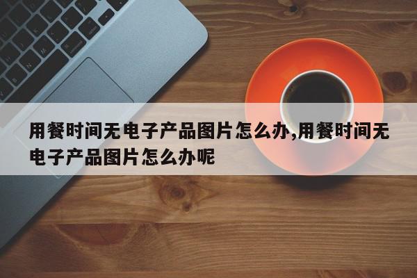 用餐时间无电子产品图片怎么办,用餐时间无电子产品图片怎么办呢