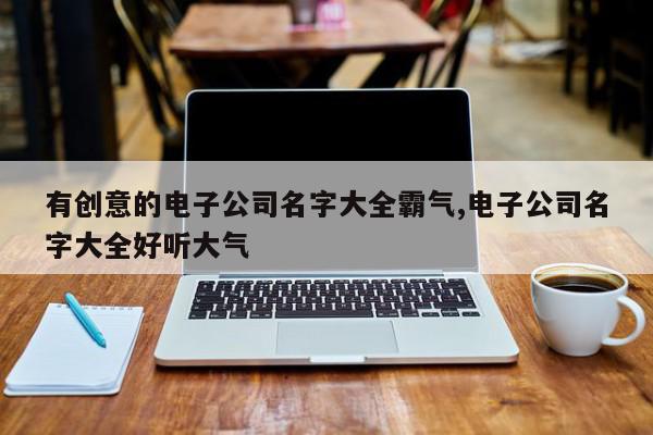 有创意的电子公司名字大全霸气,电子公司名字大全好听大气