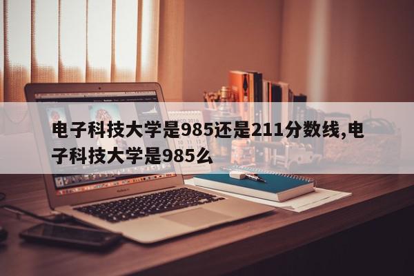 电子科技大学是985还是211分数线,电子科技大学是985么