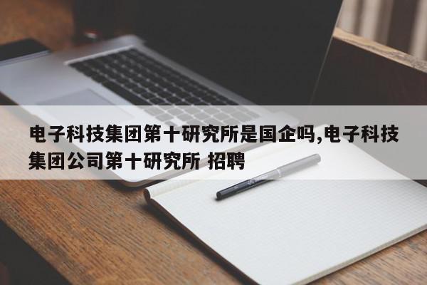 电子科技集团第十研究所是国企吗,电子科技集团公司第十研究所 招聘