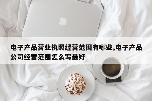 电子产品营业执照经营范围有哪些,电子产品公司经营范围怎么写最好