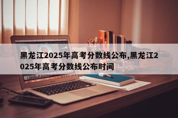 黑龙江2025年高考分数线公布,黑龙江2025年高考分数线公布时间