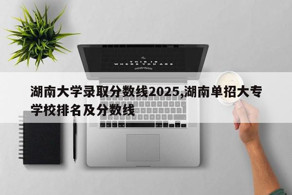 湖南大学录取分数线2025,湖南单招大专学校排名及分数线