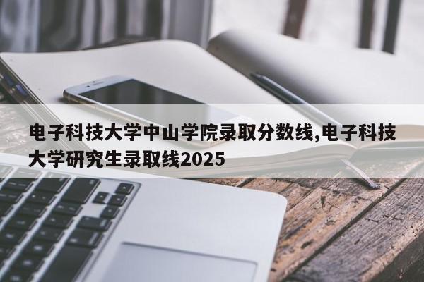 电子科技大学中山学院录取分数线,电子科技大学研究生录取线2025