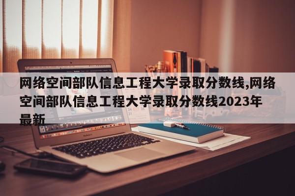 网络空间部队信息工程大学录取分数线,网络空间部队信息工程大学录取分数线2023年最新